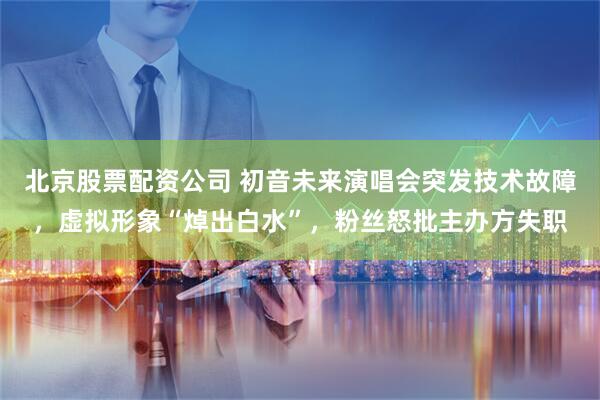 北京股票配资公司 初音未来演唱会突发技术故障，虚拟形象“焯出白水”，粉丝怒批主办方失职