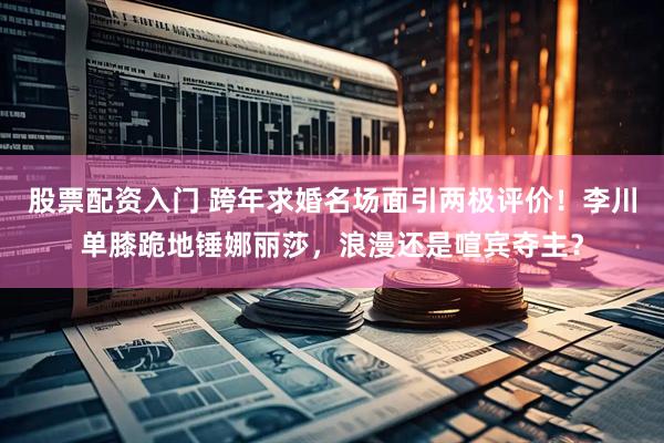 股票配资入门 跨年求婚名场面引两极评价！李川单膝跪地锤娜丽莎，浪漫还是喧宾夺主？