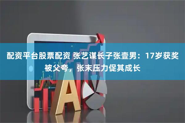 配资平台股票配资 张艺谋长子张壹男：17岁获奖被父夸，张末压力促其成长