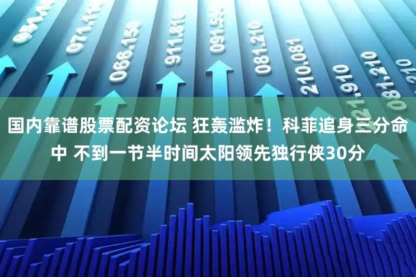 国内靠谱股票配资论坛 狂轰滥炸！科菲追身三分命中 不到一节半时间太阳领先独行侠30分