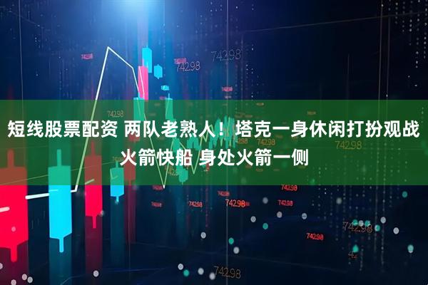 短线股票配资 两队老熟人！塔克一身休闲打扮观战火箭快船 身处火箭一侧