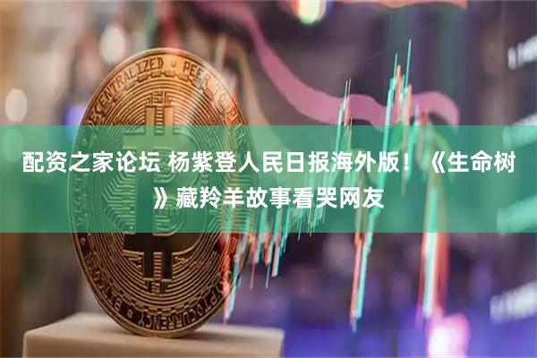配资之家论坛 杨紫登人民日报海外版！《生命树》藏羚羊故事看哭网友