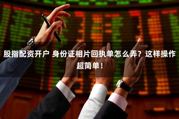 股指配资开户 身份证相片回执单怎么弄？这样操作超简单！