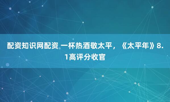 配资知识网配资 一杯热酒敬太平，《太平年》8.1高评分收官