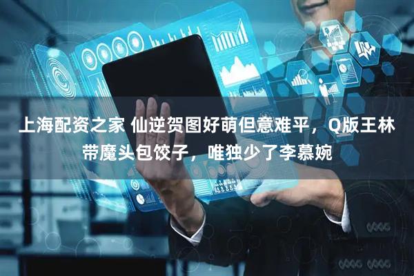 上海配资之家 仙逆贺图好萌但意难平，Q版王林带魔头包饺子，唯独少了李慕婉