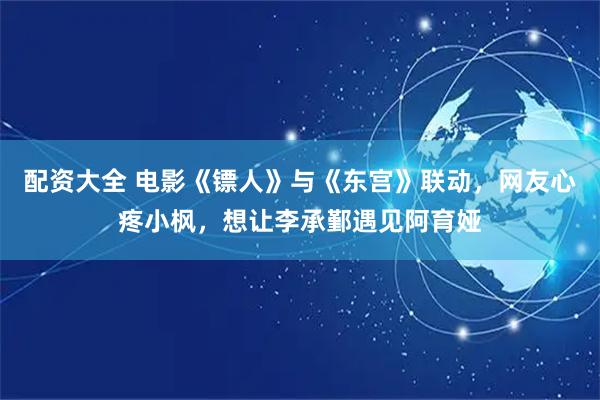 配资大全 电影《镖人》与《东宫》联动，网友心疼小枫，想让李承鄞遇见阿育娅