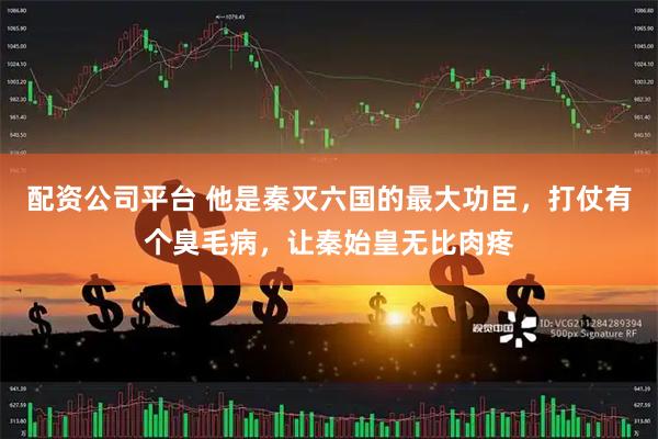 配资公司平台 他是秦灭六国的最大功臣，打仗有个臭毛病，让秦始皇无比肉疼