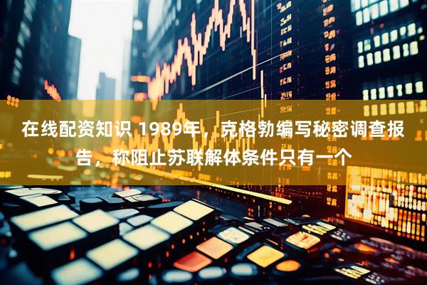 在线配资知识 1989年，克格勃编写秘密调查报告，称阻止苏联解体条件只有一个