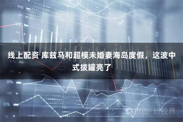 线上配资 库兹马和超模未婚妻海岛度假，这波中式拔罐亮了