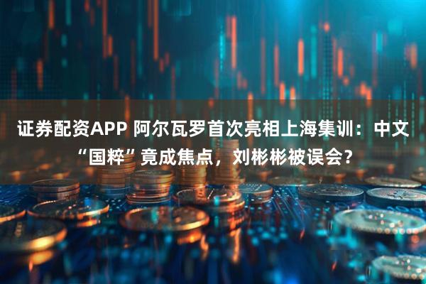 证券配资APP 阿尔瓦罗首次亮相上海集训：中文“国粹”竟成焦点，刘彬彬被误会？