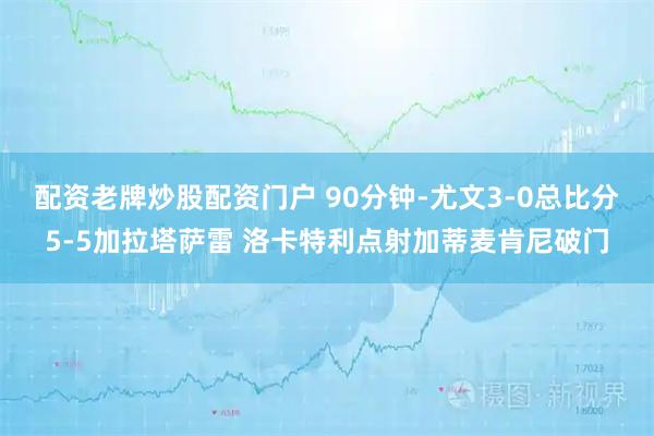 配资老牌炒股配资门户 90分钟-尤文3-0总比分5-5加拉塔萨雷 洛卡特利点射加蒂麦肯尼破门
