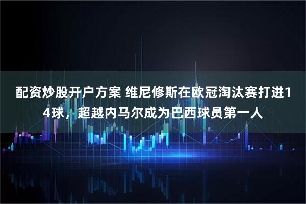 配资炒股开户方案 维尼修斯在欧冠淘汰赛打进14球，超越内马尔成为巴西球员第一人