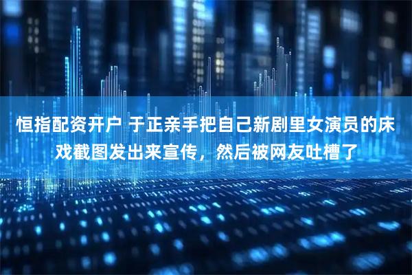 恒指配资开户 于正亲手把自己新剧里女演员的床戏截图发出来宣传，然后被网友吐槽了