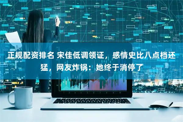 正规配资排名 宋佳低调领证，感情史比八点档还猛，网友炸锅：她终于消停了