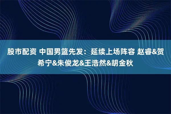 股市配资 中国男篮先发：延续上场阵容 赵睿&贺希宁&朱俊龙&王浩然&胡金秋
