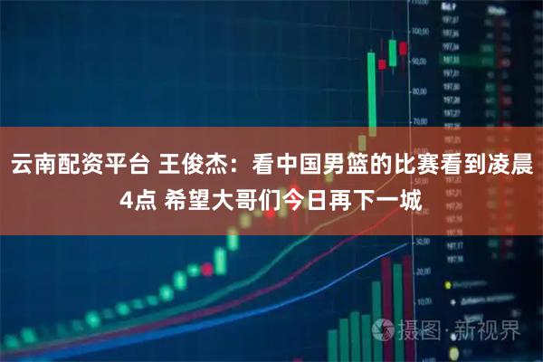 云南配资平台 王俊杰：看中国男篮的比赛看到凌晨4点 希望大哥们今日再下一城