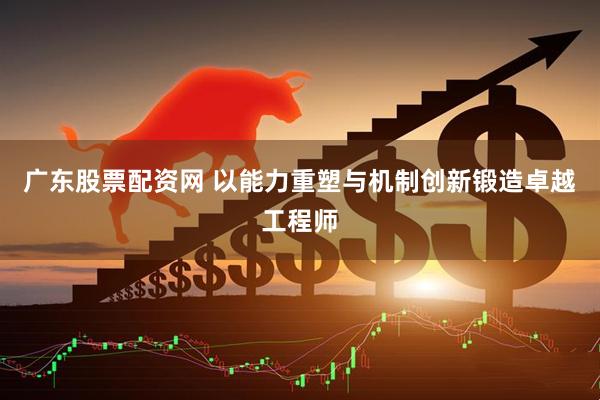 广东股票配资网 以能力重塑与机制创新锻造卓越工程师