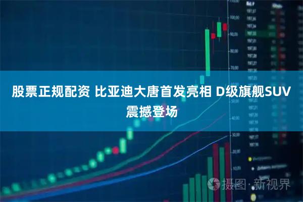 股票正规配资 比亚迪大唐首发亮相 D级旗舰SUV震撼登场