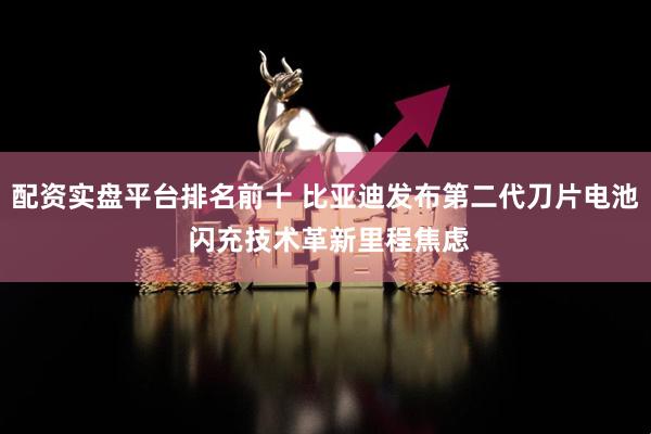 配资实盘平台排名前十 比亚迪发布第二代刀片电池 闪充技术革新里程焦虑