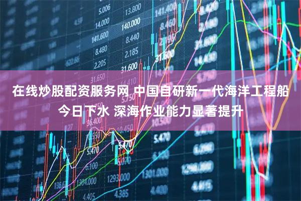 在线炒股配资服务网 中国自研新一代海洋工程船今日下水 深海作业能力显著提升