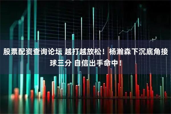 股票配资查询论坛 越打越放松！杨瀚森下沉底角接球三分 自信出手命中！