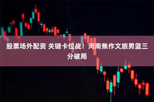 股票场外配资 关键卡位战！河南焦作文旅男篮三分破局