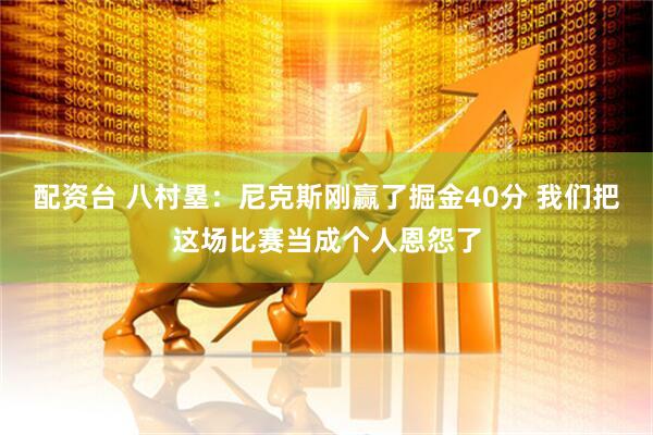 配资台 八村塁：尼克斯刚赢了掘金40分 我们把这场比赛当成个人恩怨了