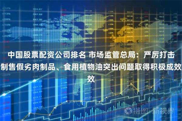中国股票配资公司排名 市场监管总局：严厉打击制售假劣肉制品、食用植物油突出问题取得积极成效
