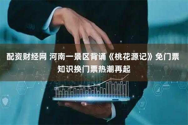 配资财经网 河南一景区背诵《桃花源记》免门票 知识换门票热潮再起