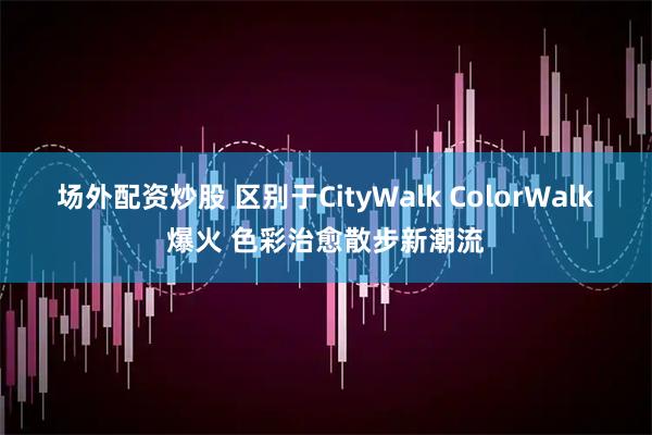 场外配资炒股 区别于CityWalk ColorWalk爆火 色彩治愈散步新潮流
