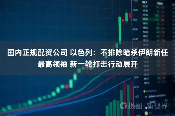 国内正规配资公司 以色列：不排除暗杀伊朗新任最高领袖 新一轮打击行动展开