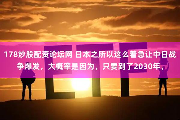 178炒股配资论坛网 日本之所以这么着急让中日战争爆发，大概率是因为，只要到了2030年，