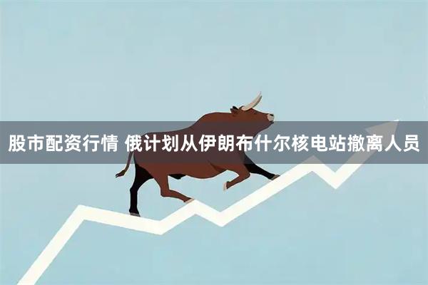 股市配资行情 俄计划从伊朗布什尔核电站撤离人员