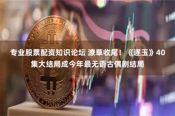 专业股票配资知识论坛 潦草收尾！《逐玉》40集大结局成今年最无语古偶剧结局
