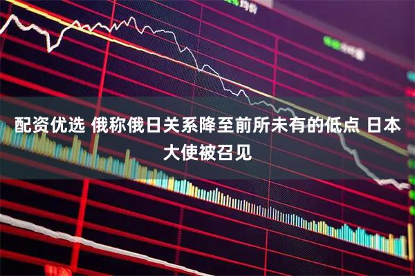 配资优选 俄称俄日关系降至前所未有的低点 日本大使被召见