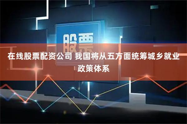 在线股票配资公司 我国将从五方面统筹城乡就业政策体系