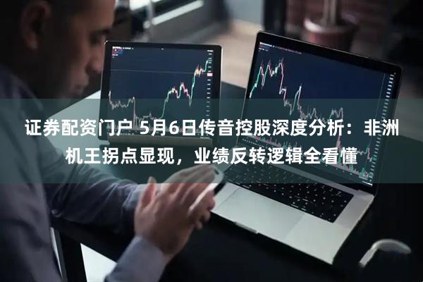 证券配资门户 5月6日传音控股深度分析：非洲机王拐点显现，业绩反转逻辑全看懂