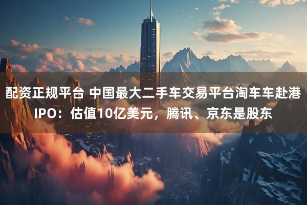 配资正规平台 中国最大二手车交易平台淘车车赴港IPO：估值10亿美元，腾讯、京东是股东