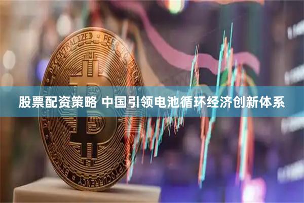 股票配资策略 中国引领电池循环经济创新体系