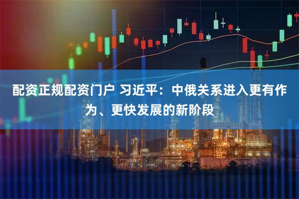配资正规配资门户 习近平：中俄关系进入更有作为、更快发展的新阶段