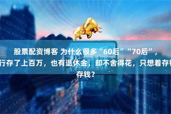 股票配资博客 为什么很多“60后”“70后”，银行存了上百万，也有退休金，却不舍得花，只想着存钱？