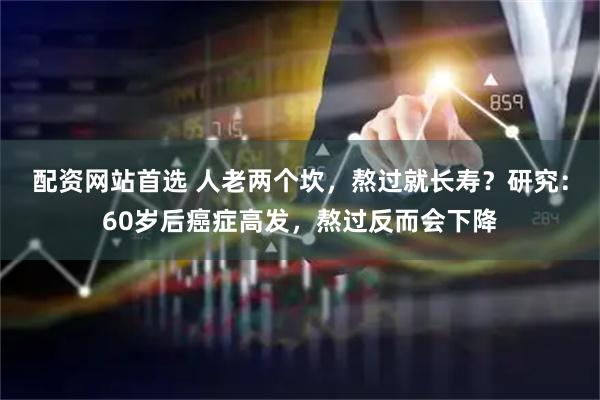 配资网站首选 人老两个坎，熬过就长寿？研究：60岁后癌症高发，熬过反而会下降