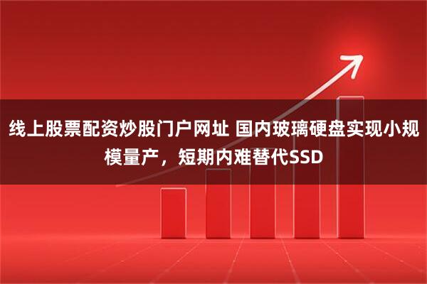 线上股票配资炒股门户网址 国内玻璃硬盘实现小规模量产，短期内难替代SSD