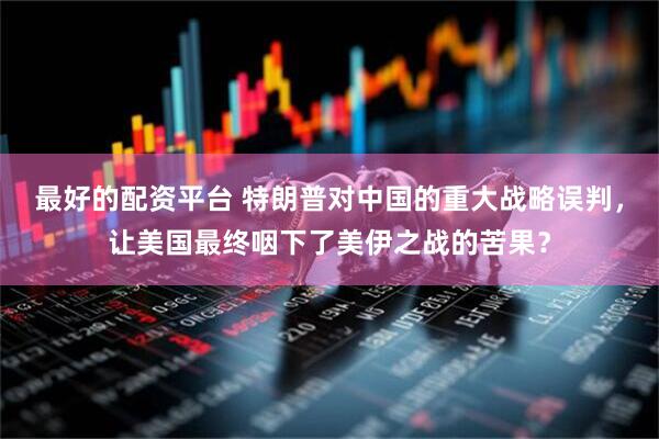 最好的配资平台 特朗普对中国的重大战略误判,让美国最终咽下了美伊之战的苦果?