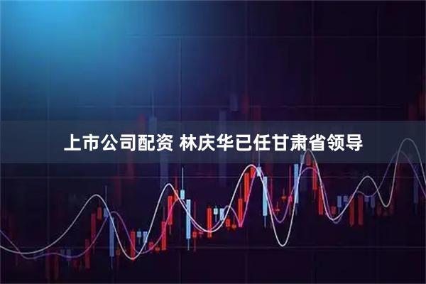 上市公司配资 林庆华已任甘肃省领导