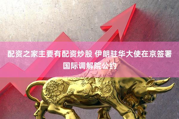 配资之家主要有配资炒股 伊朗驻华大使在京签署国际调解院公约