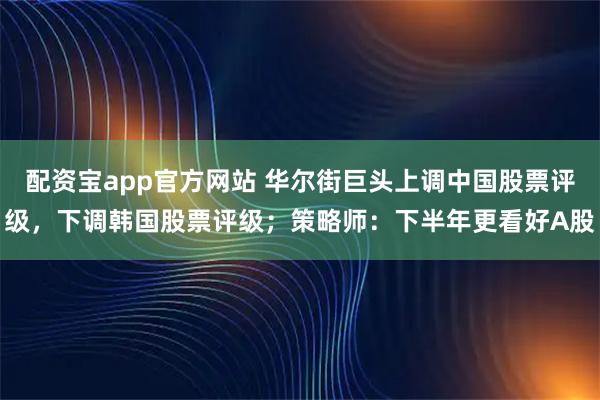 配资宝app官方网站 华尔街巨头上调中国股票评级，下调韩国股票评级；策略师：下半年更看好A股