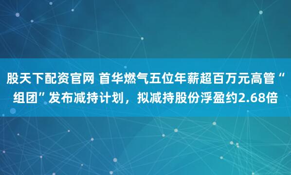 股天下配资官网 首华燃气五位年薪超百万元高管“组团”发布减持计划，拟减持股份浮盈约2.68倍