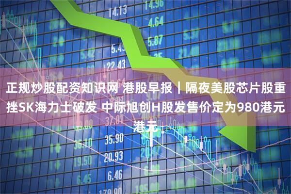 正规炒股配资知识网 港股早报｜隔夜美股芯片股重挫SK海力士破发 中际旭创H股发售价定为980港元