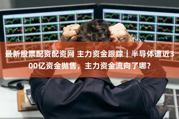 最新股票配资配资网 主力资金跟踪|半导体遭近300亿资金抛售,主力资金流向了哪?